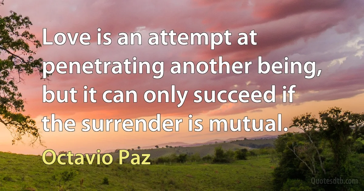 Love is an attempt at penetrating another being, but it can only succeed if the surrender is mutual. (Octavio Paz)