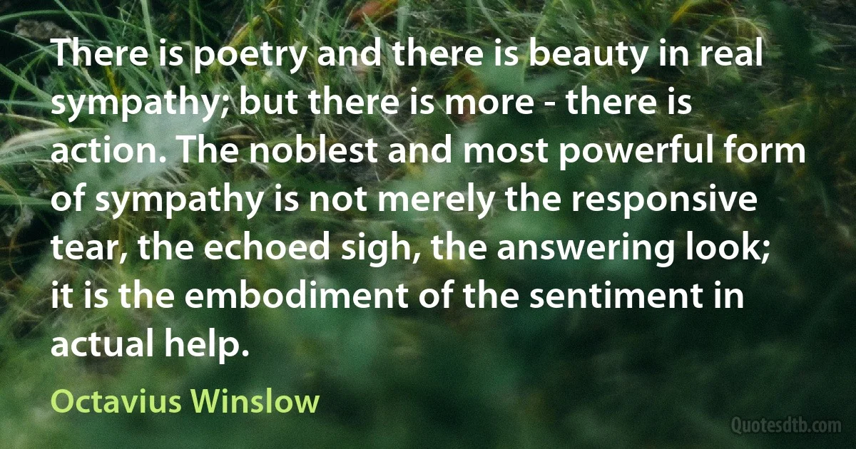 There is poetry and there is beauty in real sympathy; but there is more - there is action. The noblest and most powerful form of sympathy is not merely the responsive tear, the echoed sigh, the answering look; it is the embodiment of the sentiment in actual help. (Octavius Winslow)