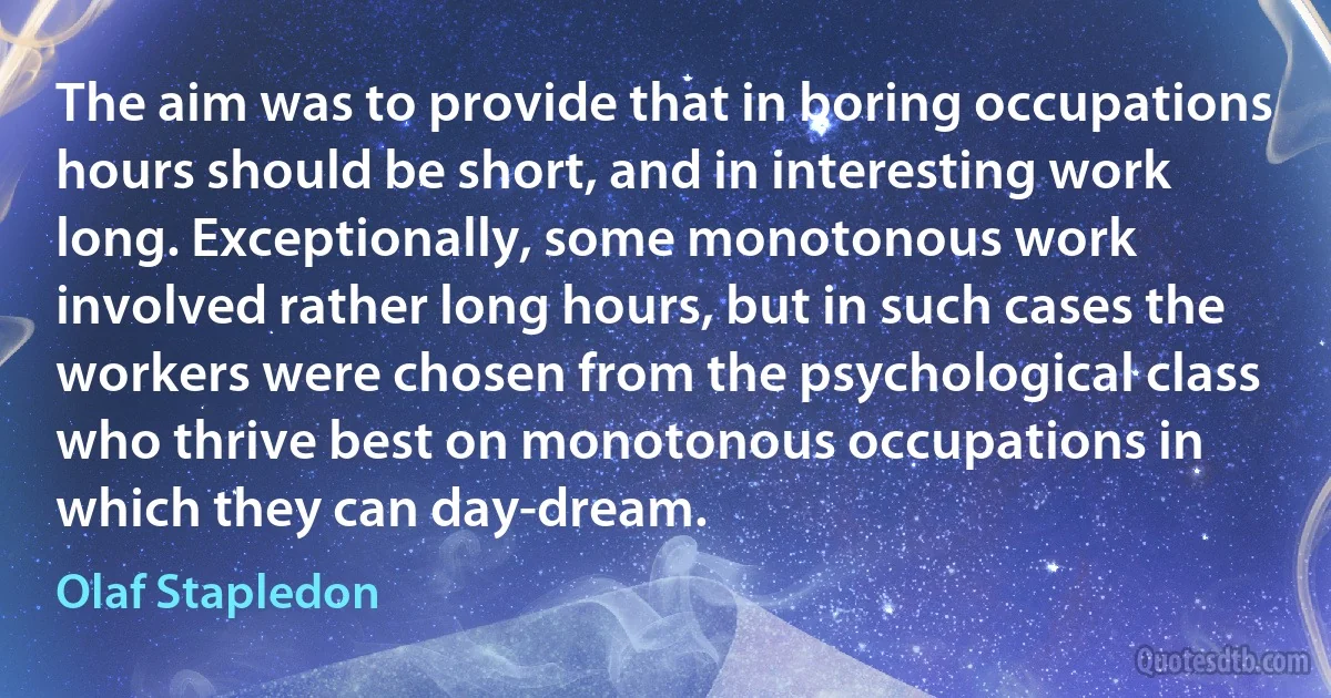 The aim was to provide that in boring occupations hours should be short, and in interesting work long. Exceptionally, some monotonous work involved rather long hours, but in such cases the workers were chosen from the psychological class who thrive best on monotonous occupations in which they can day-dream. (Olaf Stapledon)