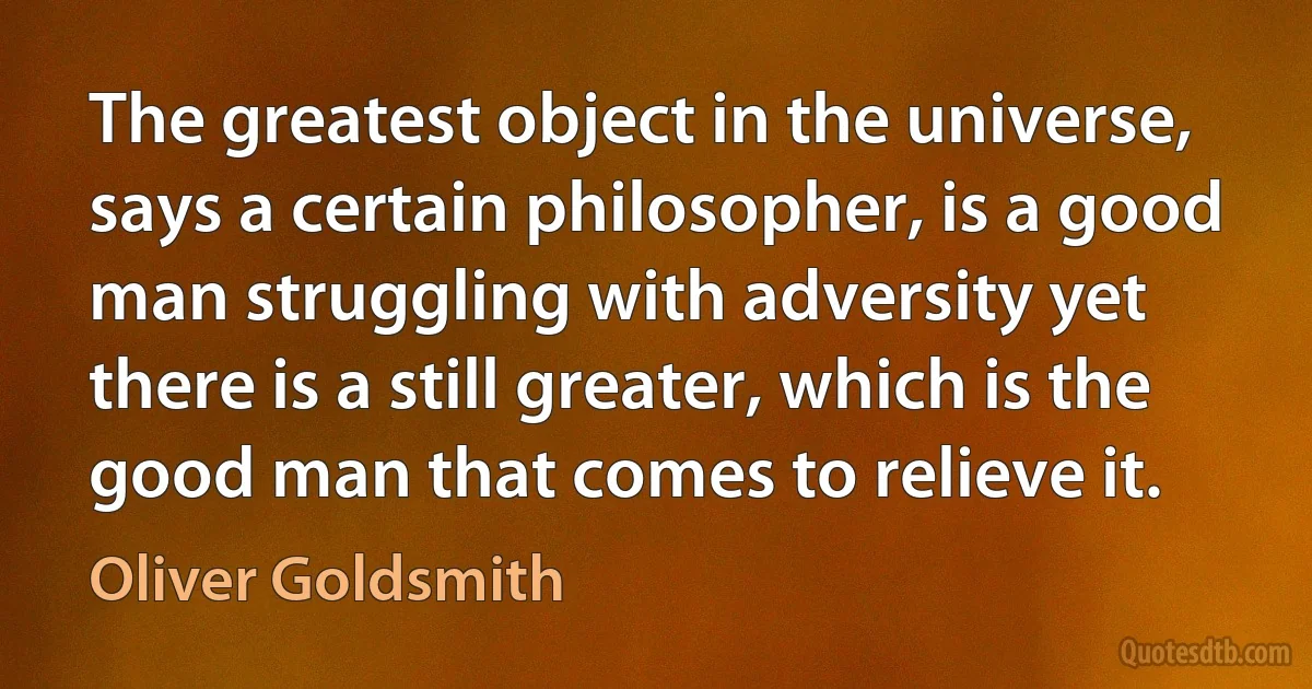 The greatest object in the universe, says a certain philosopher, is a good man struggling with adversity yet there is a still greater, which is the good man that comes to relieve it. (Oliver Goldsmith)