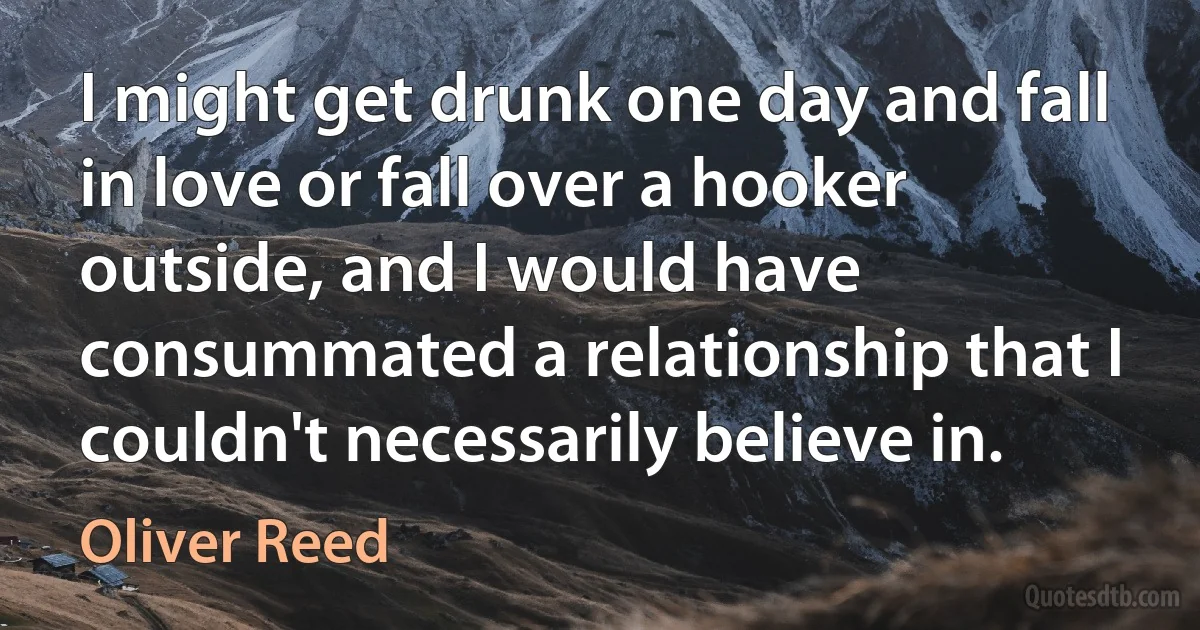 I might get drunk one day and fall in love or fall over a hooker outside, and I would have consummated a relationship that I couldn't necessarily believe in. (Oliver Reed)