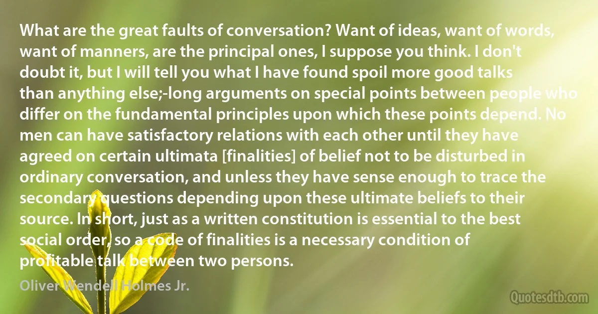 What are the great faults of conversation? Want of ideas, want of words, want of manners, are the principal ones, I suppose you think. I don't doubt it, but I will tell you what I have found spoil more good talks than anything else;-long arguments on special points between people who differ on the fundamental principles upon which these points depend. No men can have satisfactory relations with each other until they have agreed on certain ultimata [finalities] of belief not to be disturbed in ordinary conversation, and unless they have sense enough to trace the secondary questions depending upon these ultimate beliefs to their source. In short, just as a written constitution is essential to the best social order, so a code of finalities is a necessary condition of profitable talk between two persons. (Oliver Wendell Holmes Jr.)