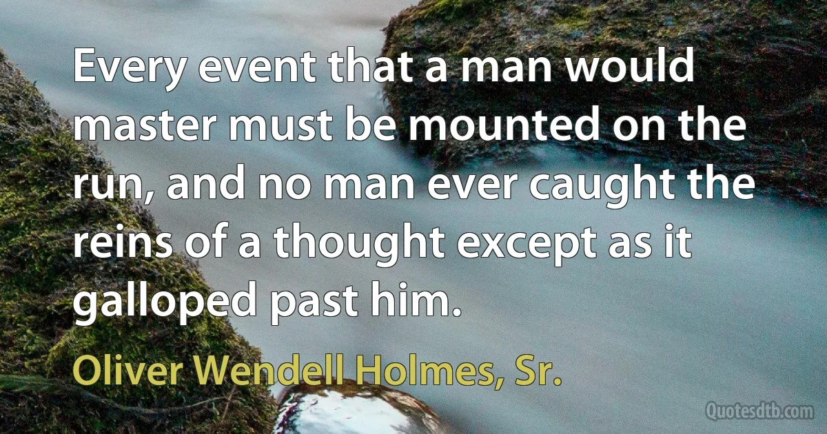 Every event that a man would master must be mounted on the run, and no man ever caught the reins of a thought except as it galloped past him. (Oliver Wendell Holmes, Sr.)