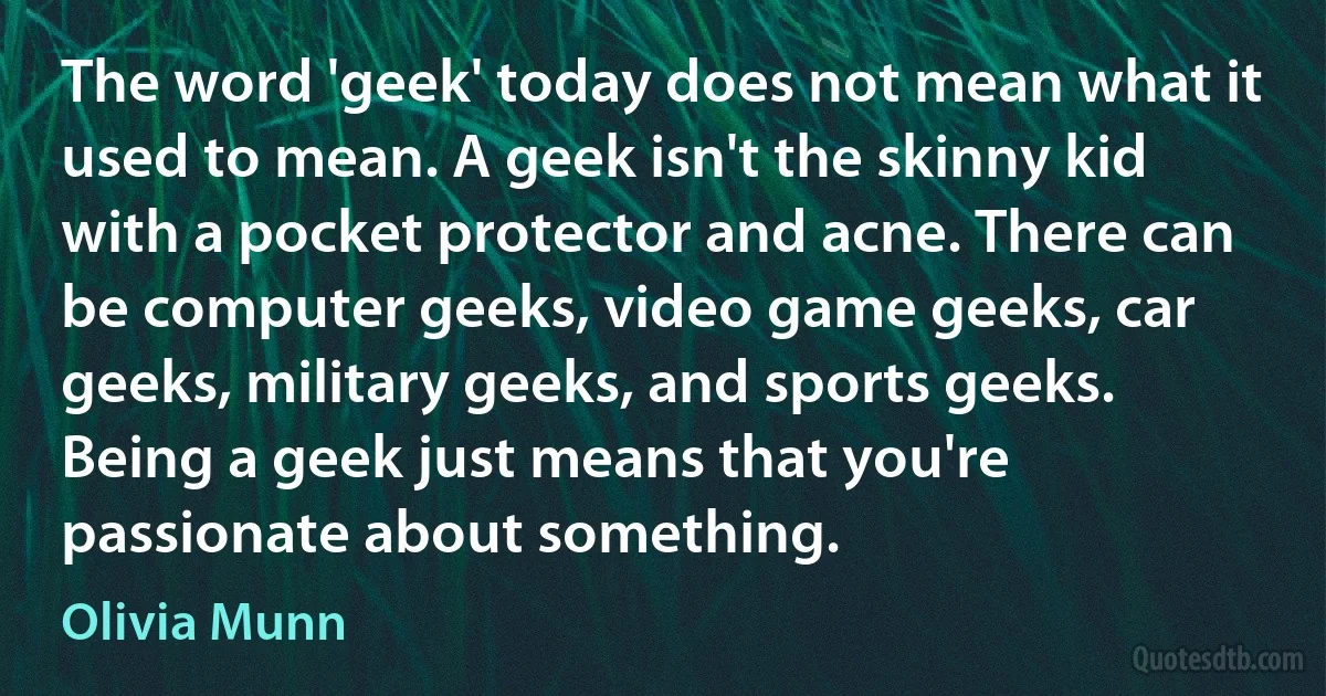 The word 'geek' today does not mean what it used to mean. A geek isn't the skinny kid with a pocket protector and acne. There can be computer geeks, video game geeks, car geeks, military geeks, and sports geeks. Being a geek just means that you're passionate about something. (Olivia Munn)