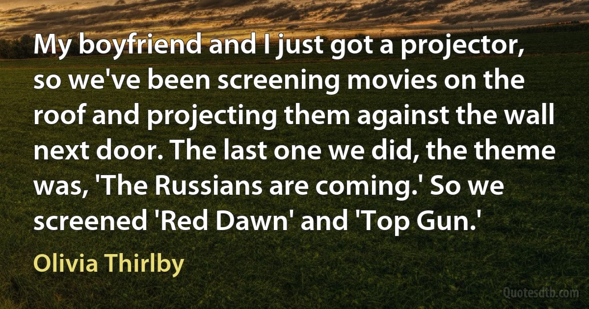 My boyfriend and I just got a projector, so we've been screening movies on the roof and projecting them against the wall next door. The last one we did, the theme was, 'The Russians are coming.' So we screened 'Red Dawn' and 'Top Gun.' (Olivia Thirlby)