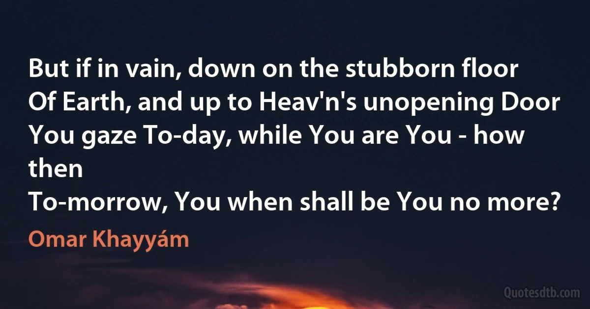 But if in vain, down on the stubborn floor
Of Earth, and up to Heav'n's unopening Door
You gaze To-day, while You are You - how then
To-morrow, You when shall be You no more? (Omar Khayyám)