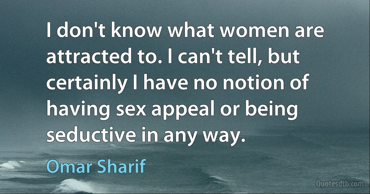 I don't know what women are attracted to. I can't tell, but certainly I have no notion of having sex appeal or being seductive in any way. (Omar Sharif)