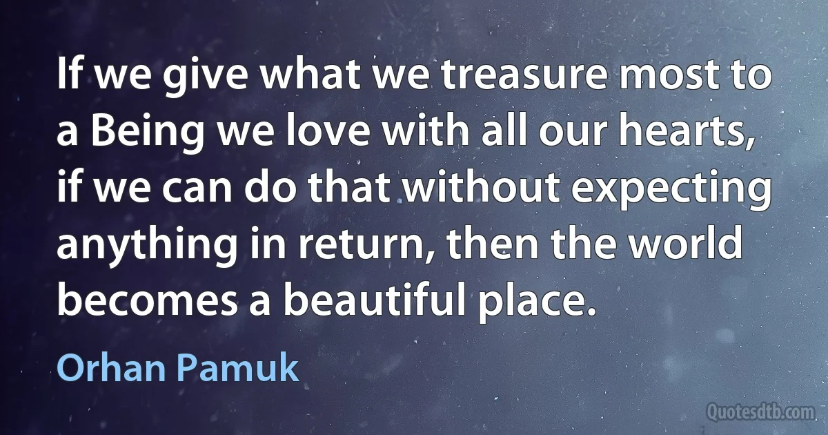 If we give what we treasure most to a Being we love with all our hearts, if we can do that without expecting anything in return, then the world becomes a beautiful place. (Orhan Pamuk)