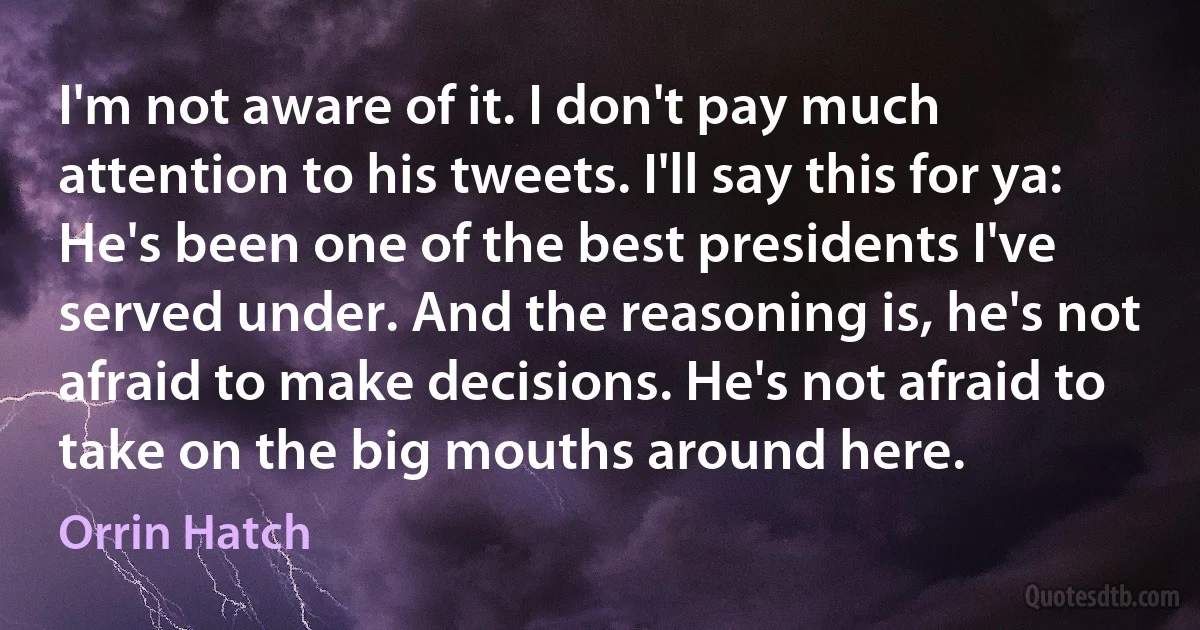 I'm not aware of it. I don't pay much attention to his tweets. I'll say this for ya: He's been one of the best presidents I've served under. And the reasoning is, he's not afraid to make decisions. He's not afraid to take on the big mouths around here. (Orrin Hatch)