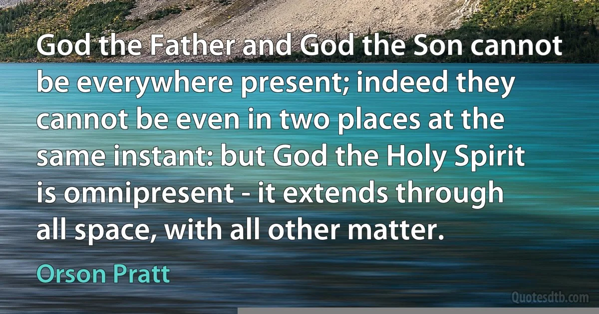 God the Father and God the Son cannot be everywhere present; indeed they cannot be even in two places at the same instant: but God the Holy Spirit is omnipresent - it extends through all space, with all other matter. (Orson Pratt)