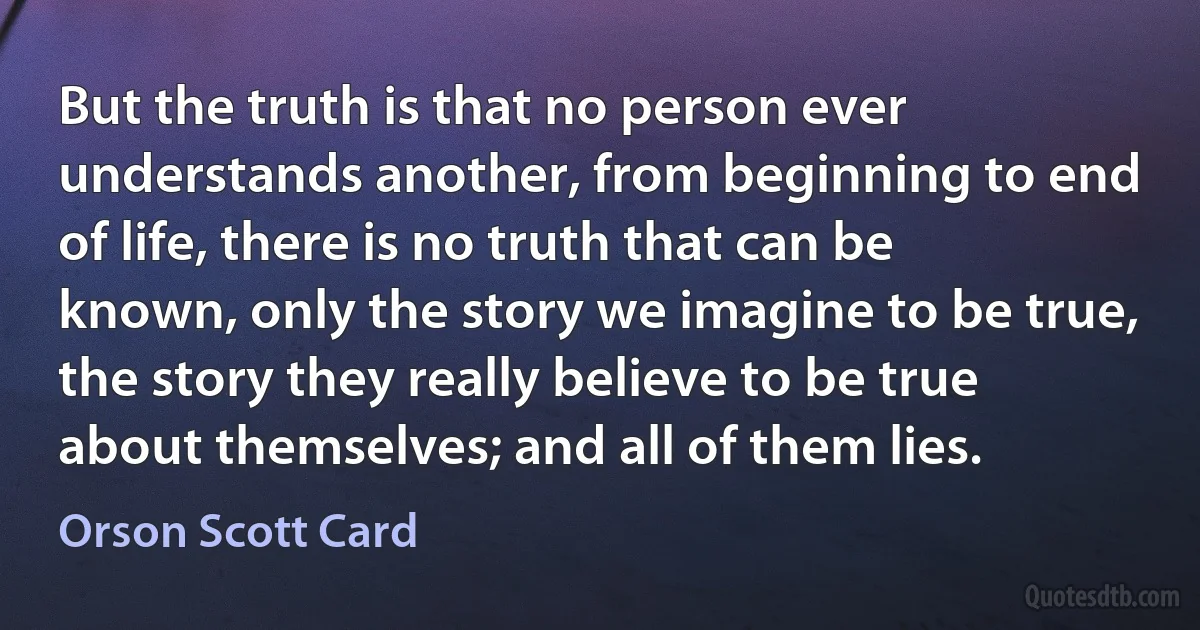 But the truth is that no person ever understands another, from beginning to end of life, there is no truth that can be known, only the story we imagine to be true, the story they really believe to be true about themselves; and all of them lies. (Orson Scott Card)