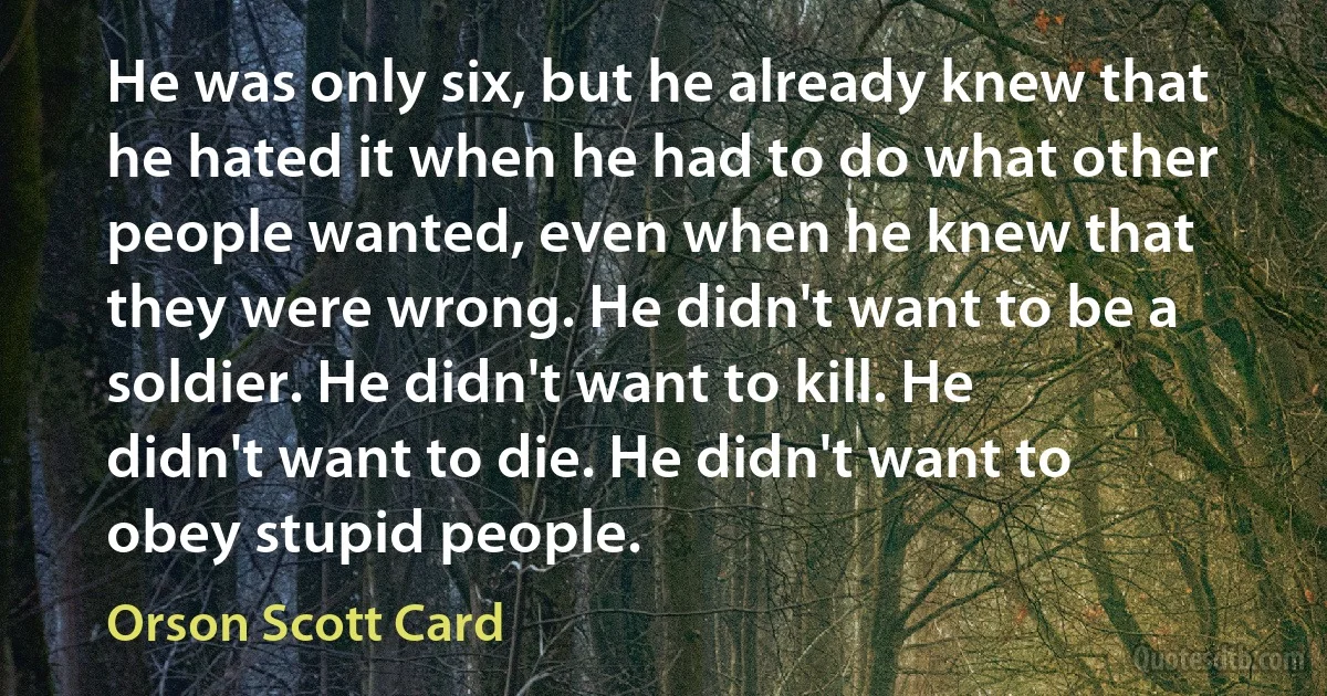 He was only six, but he already knew that he hated it when he had to do what other people wanted, even when he knew that they were wrong. He didn't want to be a soldier. He didn't want to kill. He didn't want to die. He didn't want to obey stupid people. (Orson Scott Card)