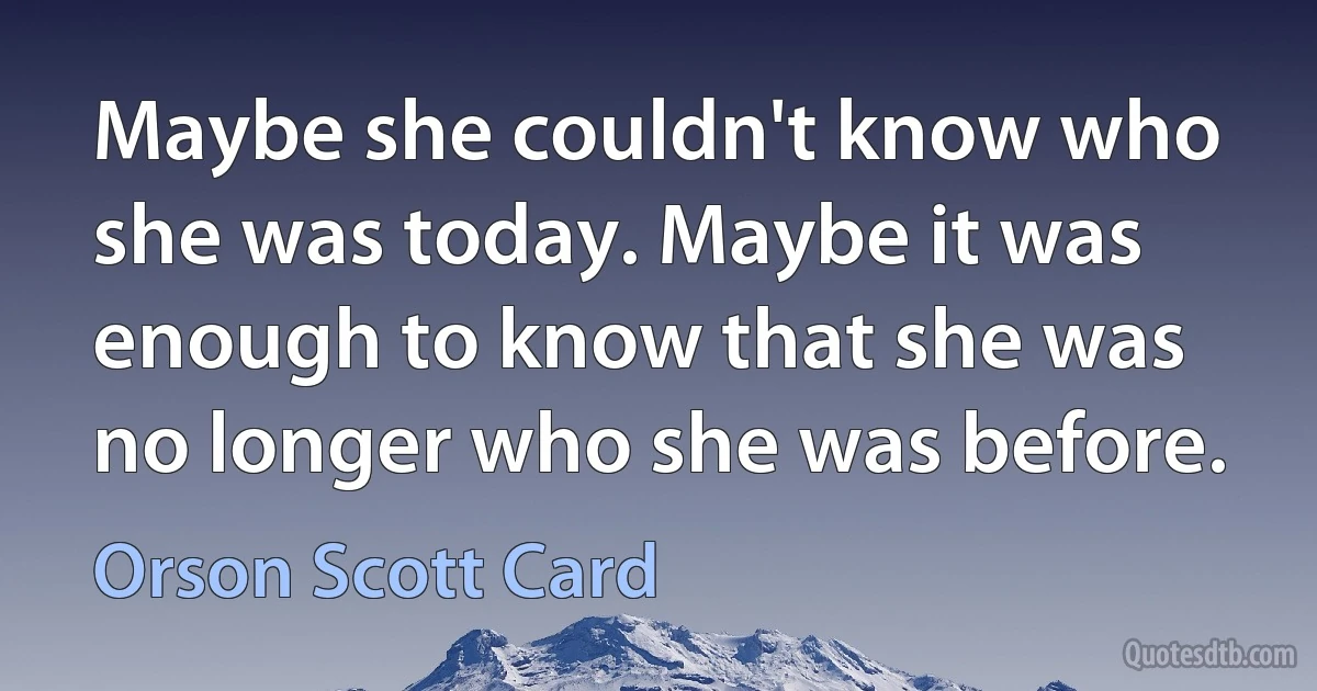 Maybe she couldn't know who she was today. Maybe it was enough to know that she was no longer who she was before. (Orson Scott Card)