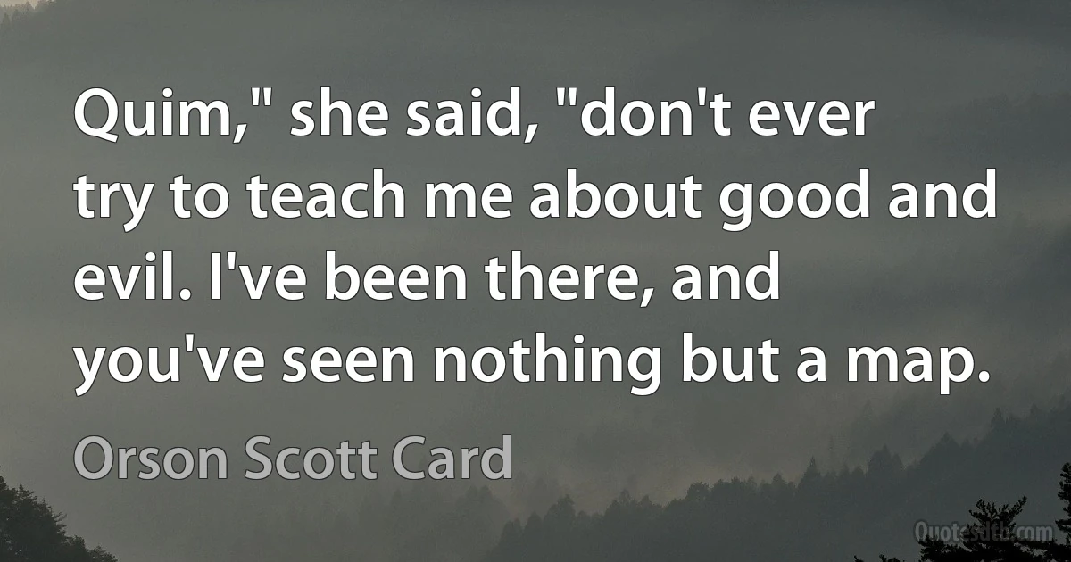 Quim," she said, "don't ever try to teach me about good and evil. I've been there, and you've seen nothing but a map. (Orson Scott Card)