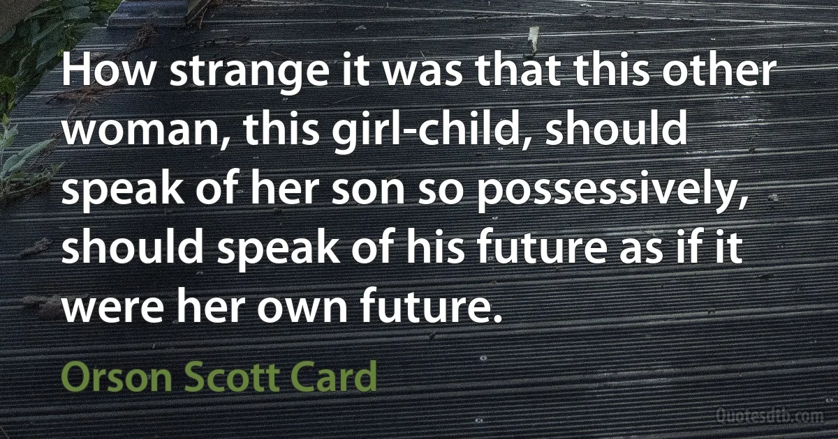 How strange it was that this other woman, this girl-child, should speak of her son so possessively, should speak of his future as if it were her own future. (Orson Scott Card)