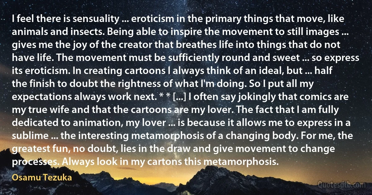 I feel there is sensuality ... eroticism in the primary things that move, like animals and insects. Being able to inspire the movement to still images ... gives me the joy of the creator that breathes life into things that do not have life. The movement must be sufficiently round and sweet ... so express its eroticism. In creating cartoons I always think of an ideal, but ... half the finish to doubt the rightness of what I'm doing. So I put all my expectations always work next. * * [...] I often say jokingly that comics are my true wife and that the cartoons are my lover. The fact that I am fully dedicated to animation, my lover ... is because it allows me to express in a sublime ... the interesting metamorphosis of a changing body. For me, the greatest fun, no doubt, lies in the draw and give movement to change processes. Always look in my cartons this metamorphosis. (Osamu Tezuka)