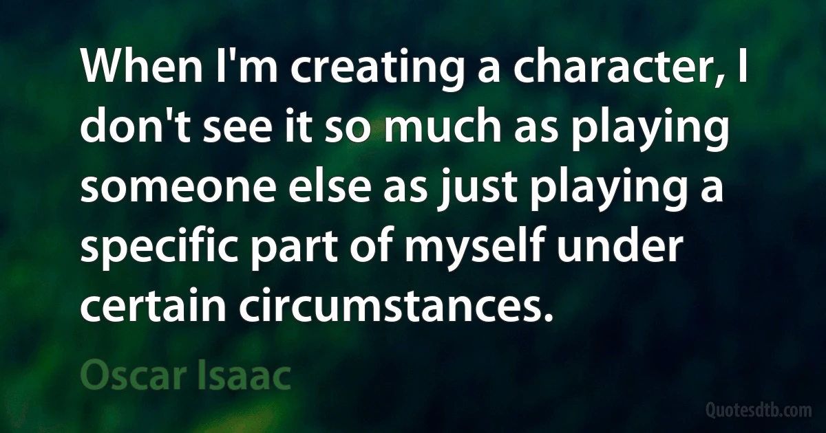 When I'm creating a character, I don't see it so much as playing someone else as just playing a specific part of myself under certain circumstances. (Oscar Isaac)