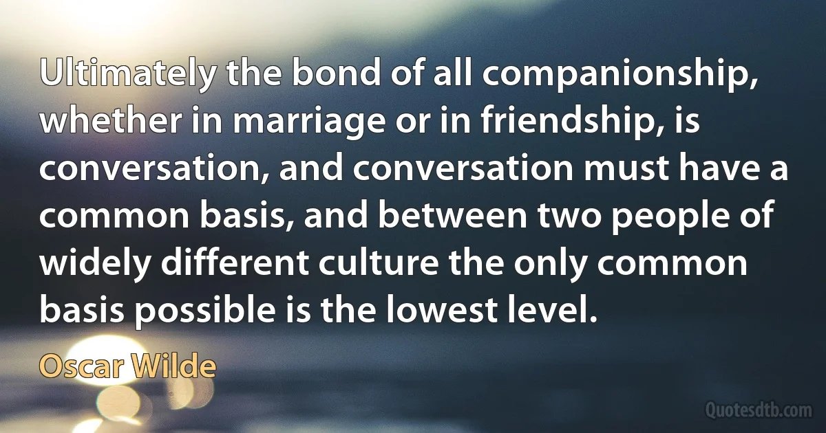 Ultimately the bond of all companionship, whether in marriage or in friendship, is conversation, and conversation must have a common basis, and between two people of widely different culture the only common basis possible is the lowest level. (Oscar Wilde)