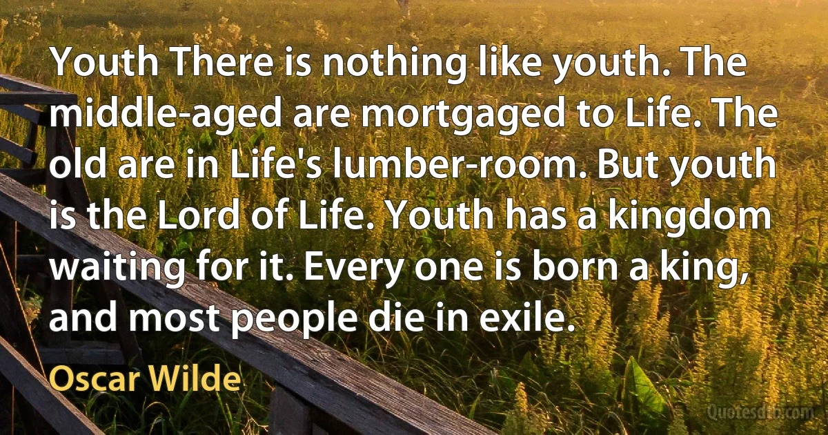 Youth There is nothing like youth. The middle-aged are mortgaged to Life. The old are in Life's lumber-room. But youth is the Lord of Life. Youth has a kingdom waiting for it. Every one is born a king, and most people die in exile. (Oscar Wilde)