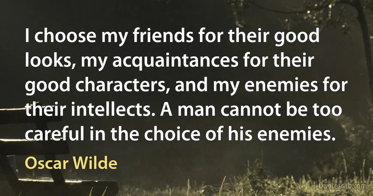 I choose my friends for their good looks, my acquaintances for their good characters, and my enemies for their intellects. A man cannot be too careful in the choice of his enemies. (Oscar Wilde)