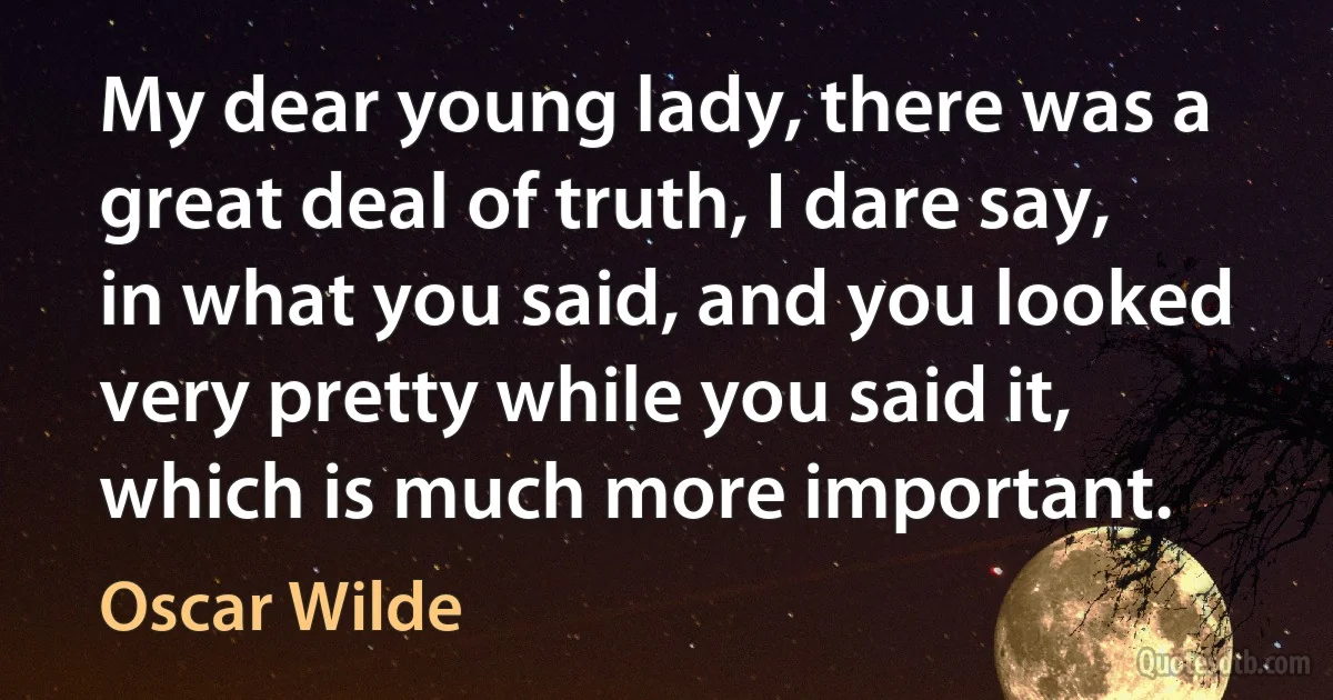 My dear young lady, there was a great deal of truth, I dare say, in what you said, and you looked very pretty while you said it, which is much more important. (Oscar Wilde)