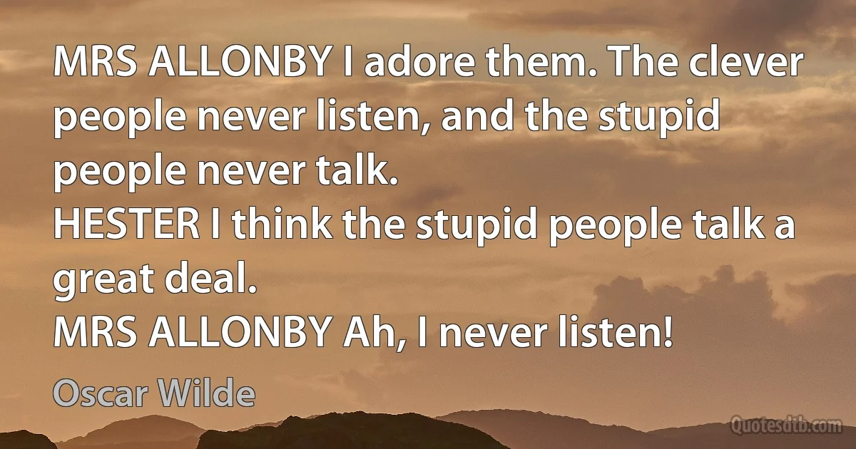 MRS ALLONBY I adore them. The clever people never listen, and the stupid people never talk.
HESTER I think the stupid people talk a great deal.
MRS ALLONBY Ah, I never listen! (Oscar Wilde)