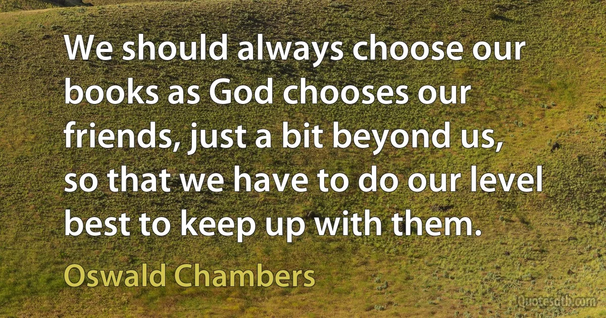 We should always choose our books as God chooses our friends, just a bit beyond us, so that we have to do our level best to keep up with them. (Oswald Chambers)