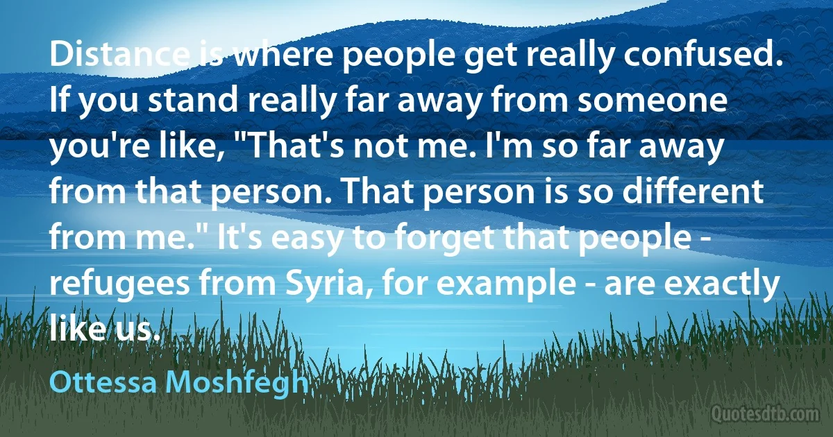 Distance is where people get really confused. If you stand really far away from someone you're like, "That's not me. I'm so far away from that person. That person is so different from me." It's easy to forget that people - refugees from Syria, for example - are exactly like us. (Ottessa Moshfegh)