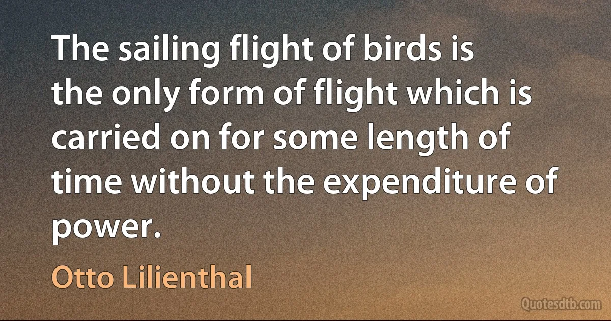 The sailing flight of birds is the only form of flight which is carried on for some length of time without the expenditure of power. (Otto Lilienthal)