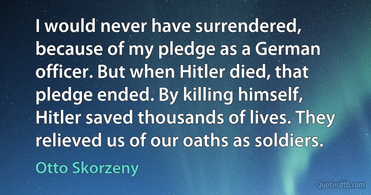 I would never have surrendered, because of my pledge as a German officer. But when Hitler died, that pledge ended. By killing himself, Hitler saved thousands of lives. They relieved us of our oaths as soldiers. (Otto Skorzeny)