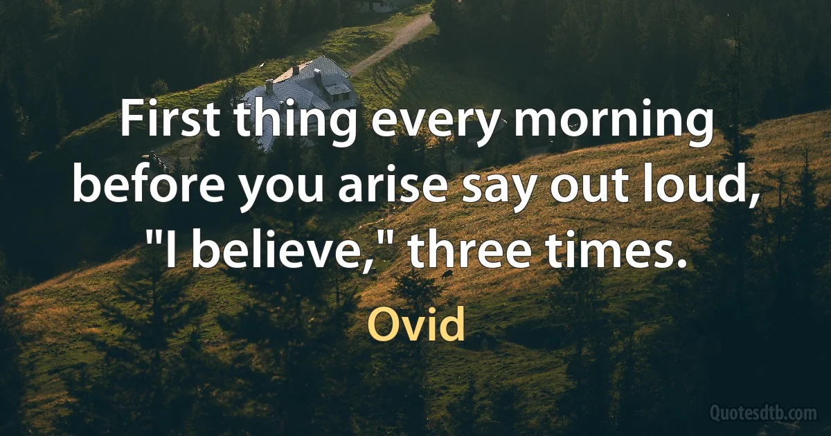 First thing every morning before you arise say out loud, "I believe," three times. (Ovid)