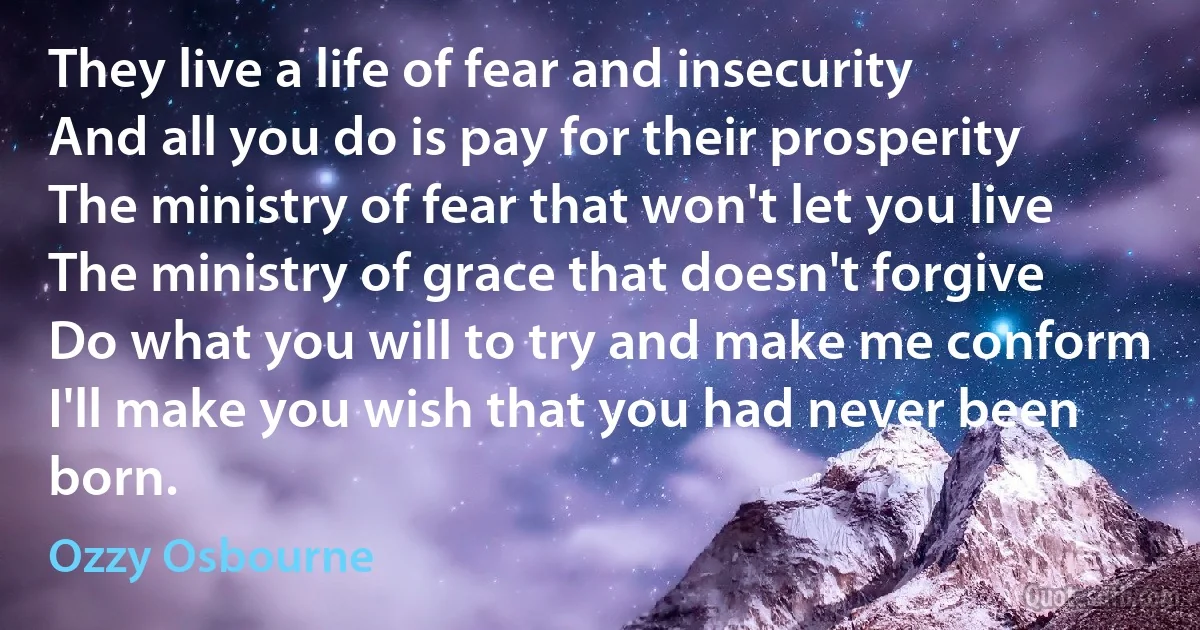 They live a life of fear and insecurity
And all you do is pay for their prosperity
The ministry of fear that won't let you live
The ministry of grace that doesn't forgive
Do what you will to try and make me conform
I'll make you wish that you had never been born. (Ozzy Osbourne)