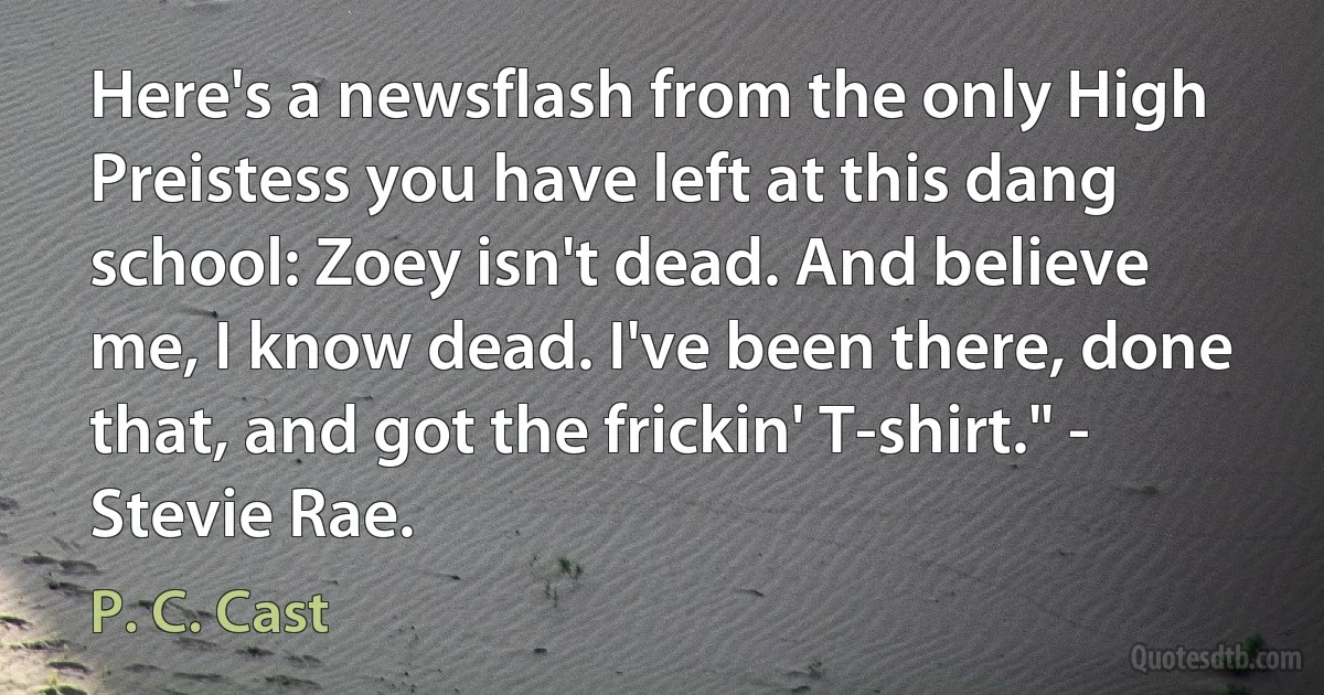 Here's a newsflash from the only High Preistess you have left at this dang school: Zoey isn't dead. And believe me, I know dead. I've been there, done that, and got the frickin' T-shirt." - Stevie Rae. (P. C. Cast)