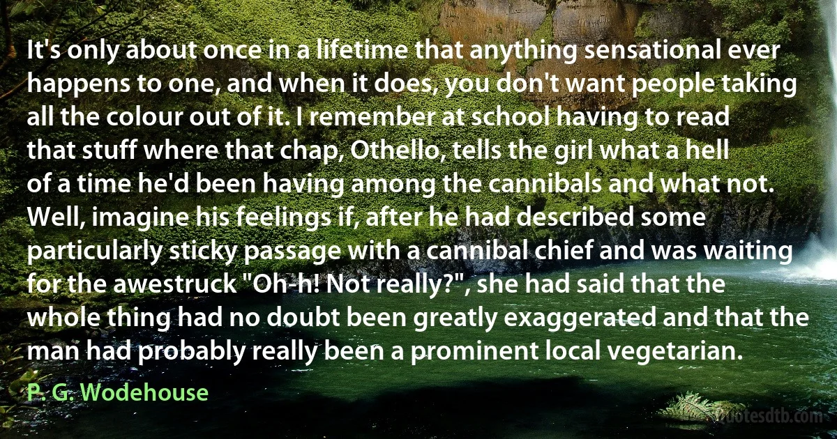 It's only about once in a lifetime that anything sensational ever happens to one, and when it does, you don't want people taking all the colour out of it. I remember at school having to read that stuff where that chap, Othello, tells the girl what a hell of a time he'd been having among the cannibals and what not. Well, imagine his feelings if, after he had described some particularly sticky passage with a cannibal chief and was waiting for the awestruck "Oh-h! Not really?", she had said that the whole thing had no doubt been greatly exaggerated and that the man had probably really been a prominent local vegetarian. (P. G. Wodehouse)