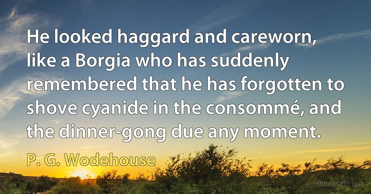 He looked haggard and careworn, like a Borgia who has suddenly remembered that he has forgotten to shove cyanide in the consommé, and the dinner-gong due any moment. (P. G. Wodehouse)