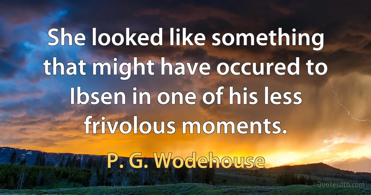 She looked like something that might have occured to Ibsen in one of his less frivolous moments. (P. G. Wodehouse)