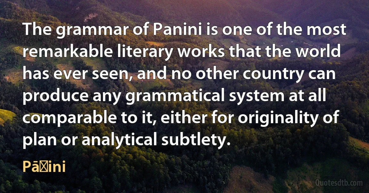 The grammar of Panini is one of the most remarkable literary works that the world has ever seen, and no other country can produce any grammatical system at all comparable to it, either for originality of plan or analytical subtlety. (Pāṇini)