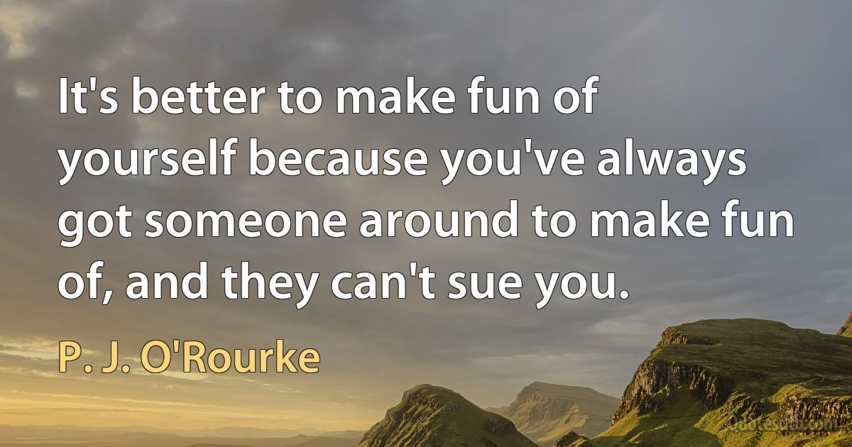 It's better to make fun of yourself because you've always got someone around to make fun of, and they can't sue you. (P. J. O'Rourke)