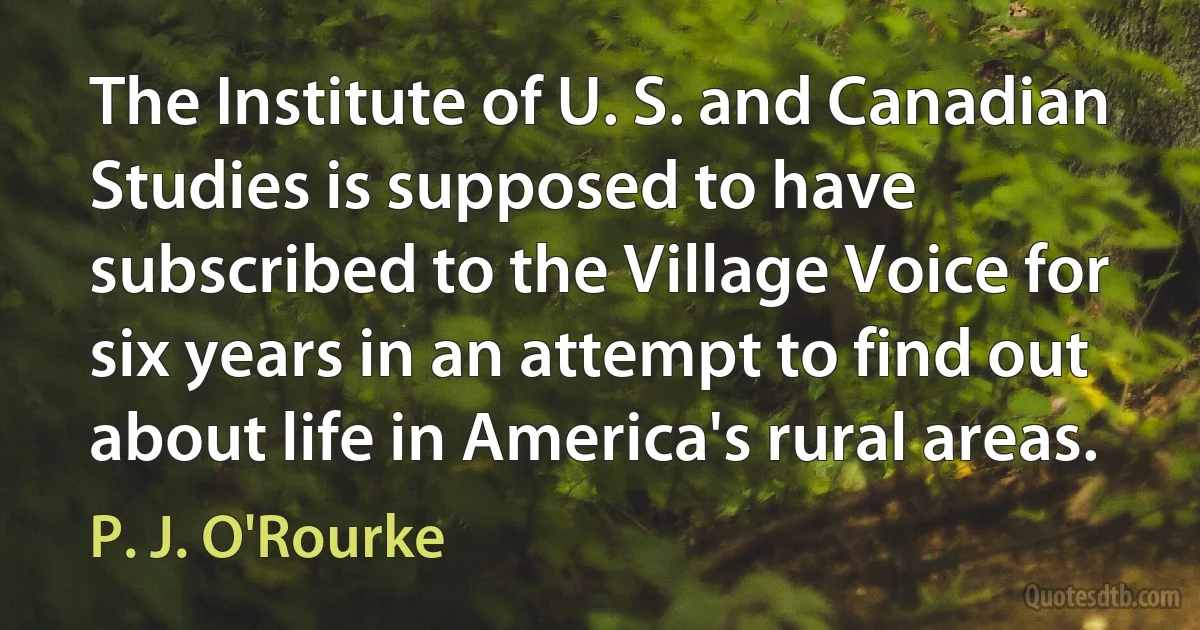 The Institute of U. S. and Canadian Studies is supposed to have subscribed to the Village Voice for six years in an attempt to find out about life in America's rural areas. (P. J. O'Rourke)