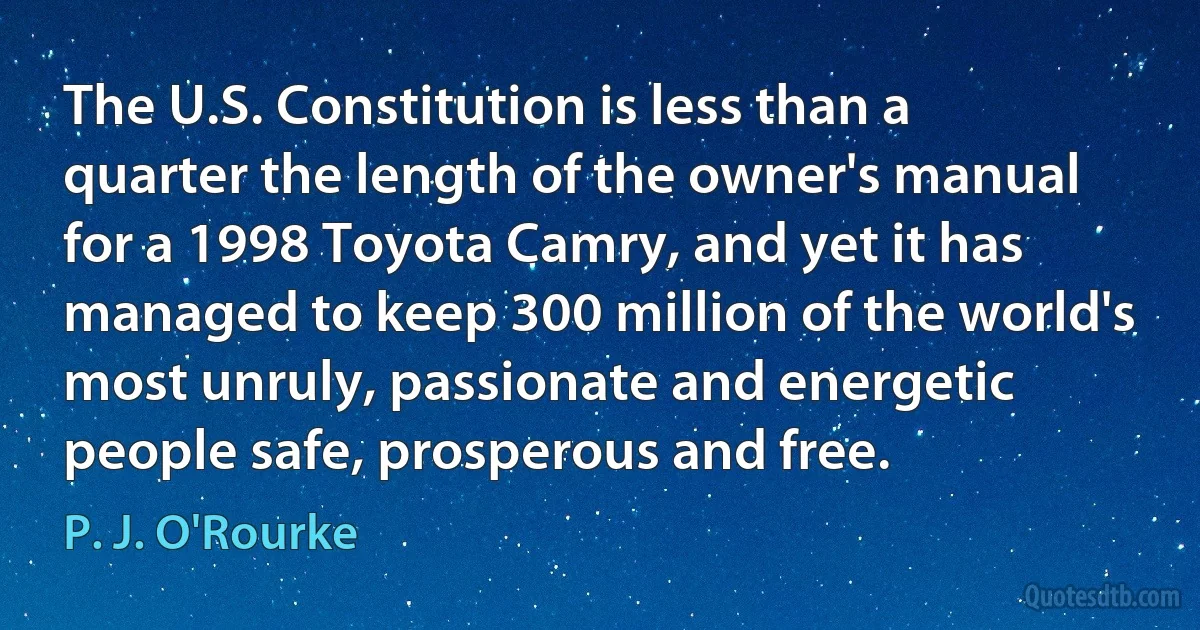 The U.S. Constitution is less than a quarter the length of the owner's manual for a 1998 Toyota Camry, and yet it has managed to keep 300 million of the world's most unruly, passionate and energetic people safe, prosperous and free. (P. J. O'Rourke)