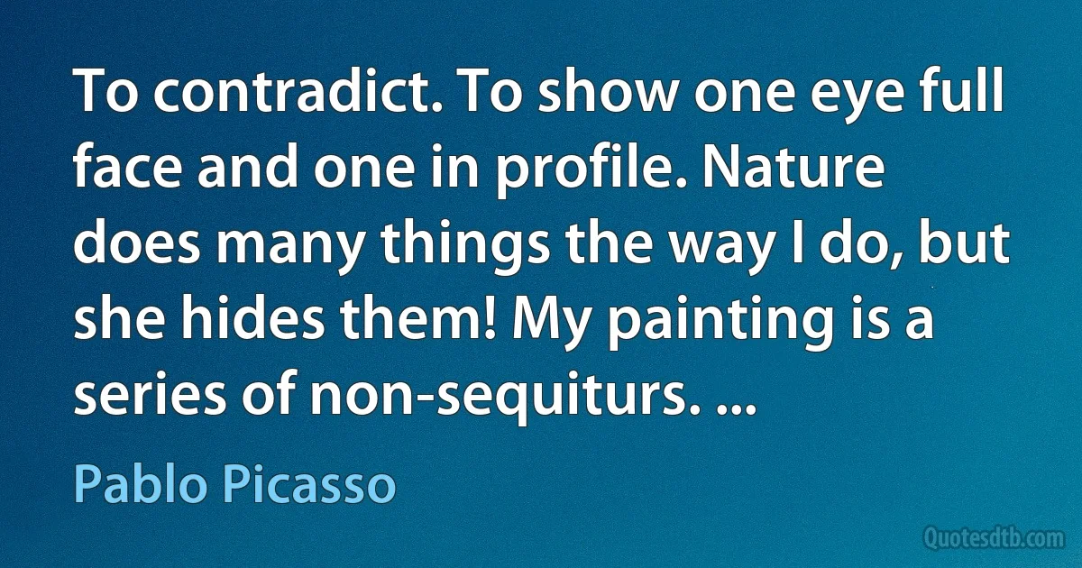 To contradict. To show one eye full face and one in profile. Nature does many things the way I do, but she hides them! My painting is a series of non-sequiturs. ... (Pablo Picasso)