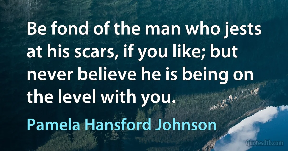 Be fond of the man who jests at his scars, if you like; but never believe he is being on the level with you. (Pamela Hansford Johnson)