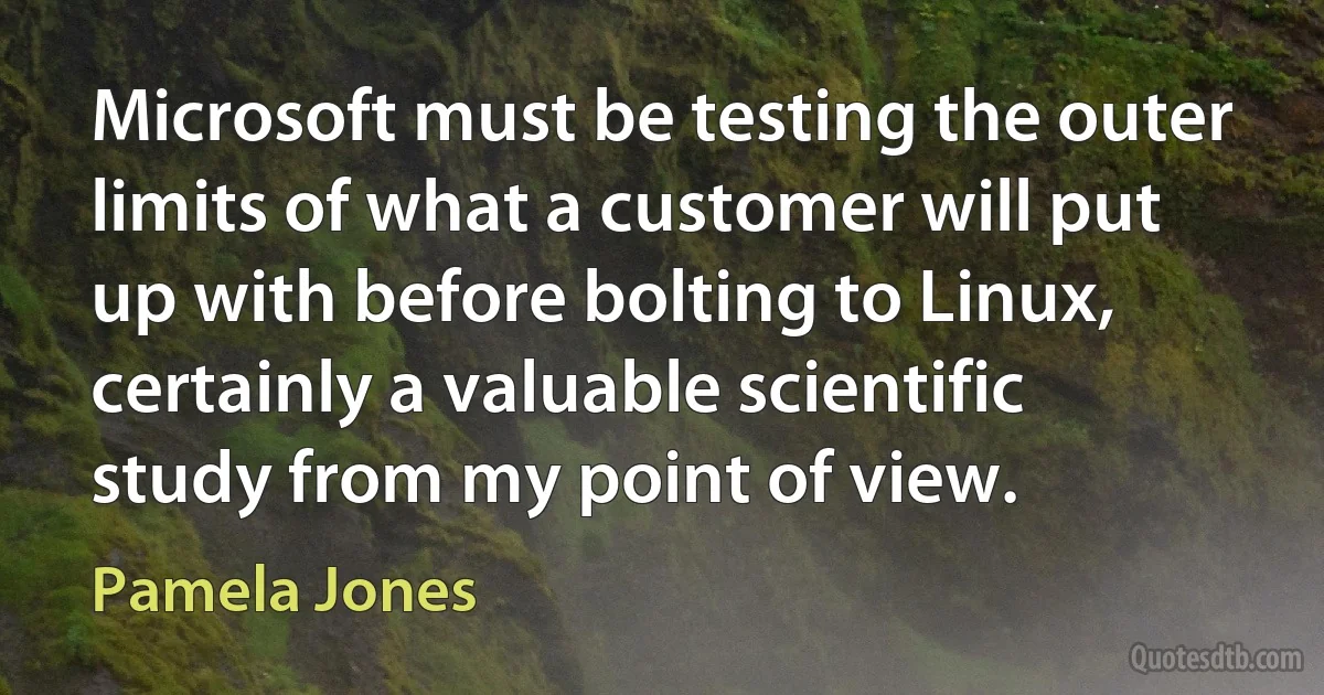 Microsoft must be testing the outer limits of what a customer will put up with before bolting to Linux, certainly a valuable scientific study from my point of view. (Pamela Jones)