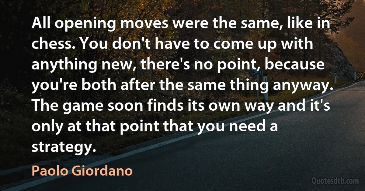 All opening moves were the same, like in chess. You don't have to come up with anything new, there's no point, because you're both after the same thing anyway. The game soon finds its own way and it's only at that point that you need a strategy. (Paolo Giordano)