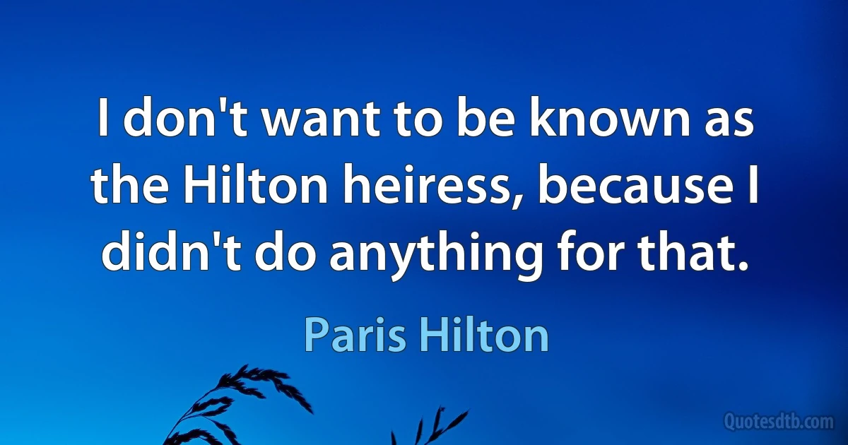 I don't want to be known as the Hilton heiress, because I didn't do anything for that. (Paris Hilton)