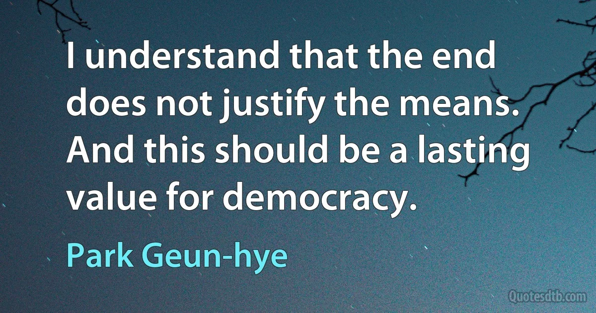 I understand that the end does not justify the means. And this should be a lasting value for democracy. (Park Geun-hye)