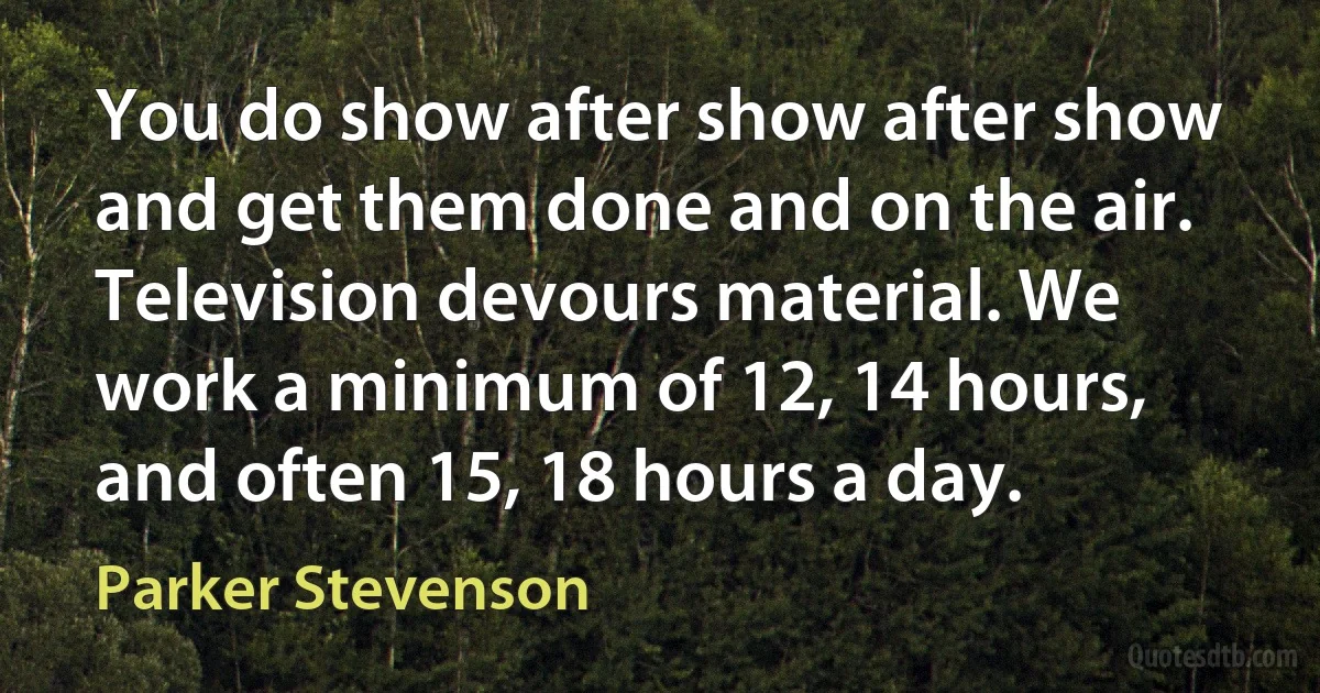 You do show after show after show and get them done and on the air. Television devours material. We work a minimum of 12, 14 hours, and often 15, 18 hours a day. (Parker Stevenson)