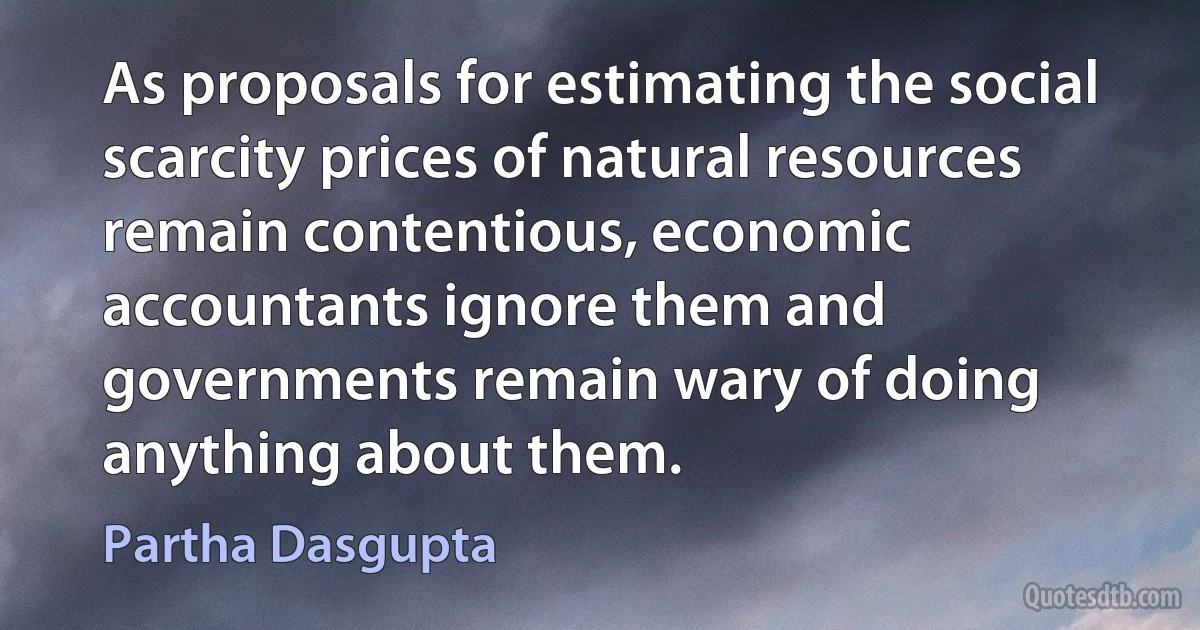 As proposals for estimating the social scarcity prices of natural resources remain contentious, economic accountants ignore them and governments remain wary of doing anything about them. (Partha Dasgupta)