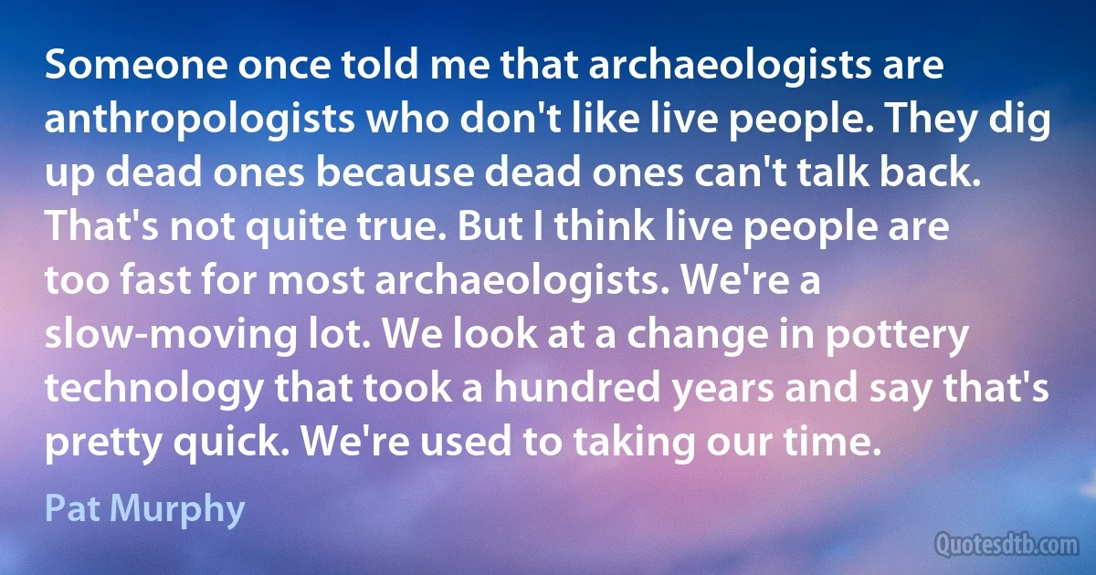 Someone once told me that archaeologists are anthropologists who don't like live people. They dig up dead ones because dead ones can't talk back. That's not quite true. But I think live people are too fast for most archaeologists. We're a slow-moving lot. We look at a change in pottery technology that took a hundred years and say that's pretty quick. We're used to taking our time. (Pat Murphy)