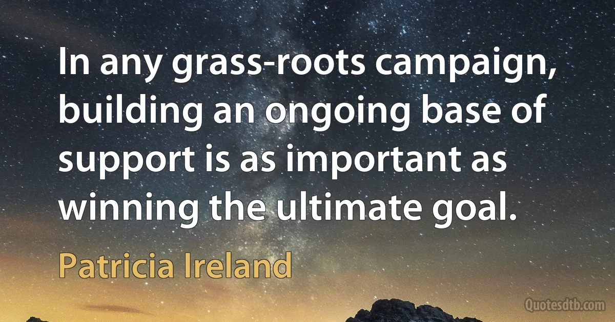 In any grass-roots campaign, building an ongoing base of support is as important as winning the ultimate goal. (Patricia Ireland)